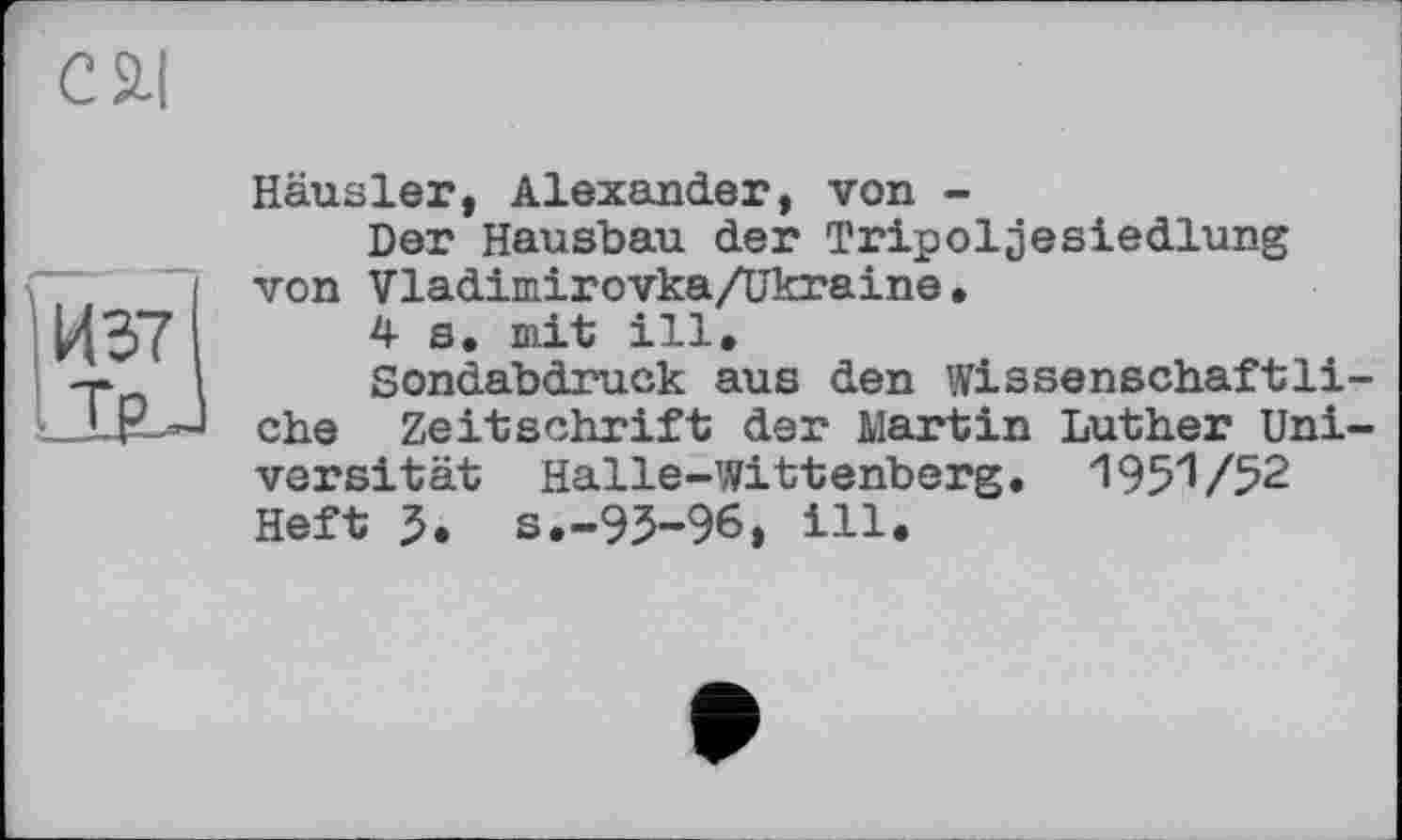 ﻿c ai
ІИ37І
ТрJ
Häusler, Alexander, von -
Der Hausbau der Tripoljesiedlung von Vladimirovka/ükraine•
4s. mit ill.
Sondabdruck aus den wissenschaftliche Zeitschrift der Martin Luther Universität Halle-Wittenberg. 1951/52 Heft 5. s.-95-96» ill.